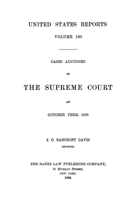 handle is hein.usreports/usrep160 and id is 1 raw text is: UNITED

STATES

REPORTS

VOLUME 160
CASES ADJUDGED
THE SUPREME COURT
AT
OCTOBER TERM, 1895

J. C. BANCROFT DAVIS
REPORTER
THE BANKS LAW PUBLISHING COMPANY,
21 MURRAY STREET,
NEW YORK.
1899.


