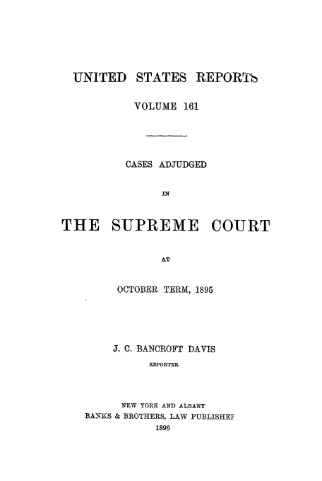 handle is hein.usreports/usrep161 and id is 1 raw text is: UNITED

STATES

REPORT6

VOLUME 161
CASES ADJUDGED
IN
THE SUPREME COURT
AT

OCTOBER TERM, 1895
J. C. BANCROFT DAVIS
REPORTER
NEW YORK AND ALBANY
BANKS & BROTHERS, LAW PUBLISHEF
1896


