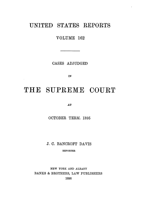 handle is hein.usreports/usrep162 and id is 1 raw text is: UNITED

STATES

REPORTS

VOLUME 162
CASES ADJUDGED
IN
THE SUPREME COURT
AT

OCTOBER TERM. 1895
J. C. BANCROFT DAVIS
REPORTER
NEW YORK AND ALBANY
BANKS & BROTHERS, LAW PUBLISHERS
1896


