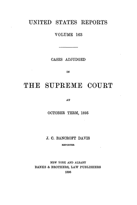 handle is hein.usreports/usrep163 and id is 1 raw text is: UNITED

STATES

REPORTS

VOLUME 163
CASES ADJUDGED
IN
THE SUPREME COURT
AT

OCTOBER TERM, 1895
J. C. BANCROFT DAVIS
REPORTER
NEW YORK AND ALBANY
BANKS & BROTHERS, LAW PUBLISHERS
1896


