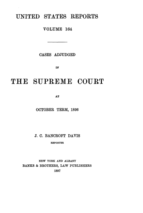 handle is hein.usreports/usrep164 and id is 1 raw text is: UNITED

STATES

REPORTS

VOLUME 164
CASES ADJUDGED
THE SUPREME COURT
AT
OCTOBER TERM, 1896

J. 0. BANCROFT DAVIS
REPORTER
NEW YORK AND ALBANY
BANKS & BROTHERS, LAW PUBLISHERS
1897


