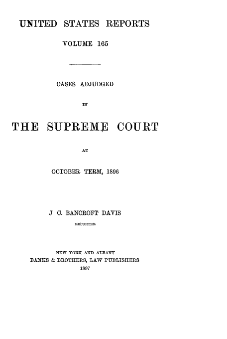 handle is hein.usreports/usrep165 and id is 1 raw text is: UNITED STATES REPORTS
VOLUME 165
CASES ADJUDGED
IN
THE SUPREME COURT
AT

OCTOBER TERM, 1896
J C. BANCROFT DAVIS
MRPORTER.
NEW YORK AND ALBANY
BA-NKS & BROTHERS, LAW PUBLISHERS
1897


