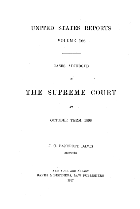 handle is hein.usreports/usrep166 and id is 1 raw text is: UNITED STATES REPORTS
VOLUME 166
CASES ADJUDGED
IN
THE SUPREME COURT
AT

OCTOBER TERM, 1896
J. C. BANCROFT DAVIS
REPORTER
NEW YORK AND ALBANY
BANKS & BROTHERS, LAW PUBLISHERS
1897


