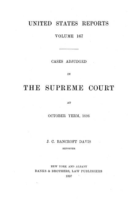 handle is hein.usreports/usrep167 and id is 1 raw text is: UNITED STATES REPORTS
VOLUME 167
CASES ADJUDGED
IN
THE SUPREME COURT
AT

OCTOBER TERM, 1896
J. C. BANCROFT DAVIS
REPORTER
NEW YORK AND ALBANY
BANKS & BROTHERS, LAW PUBLISHERS
1897


