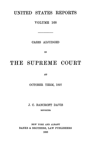 handle is hein.usreports/usrep168 and id is 1 raw text is: UNITED

STATES

REPORTS

VOLUME 168
CASES ADJUDGED
IN
THE SUPREME COURT
AT

OCTOBER TERM, 1897
J. C. BANCROFT DAVIS
REPORTER
NEW YORK AND ALBANY
BANKS & BROTHERS, LAW PUBLISHERS
1898


