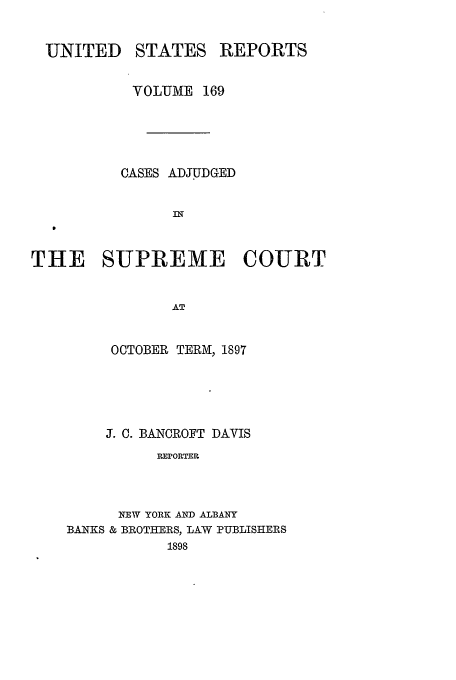 handle is hein.usreports/usrep169 and id is 1 raw text is: UNITED

STATES

REPORTS

VOLUME 169
CASES ADJUDGED
IN
THE SUPREME COURT
AT

OCTOBER TERM, 1897
J. C. BANCROFT DAVIS
REPORTER
NEW YORK AND ALBANY
BANKS & BROTHERS, LAW PUBLISHERS
1898



