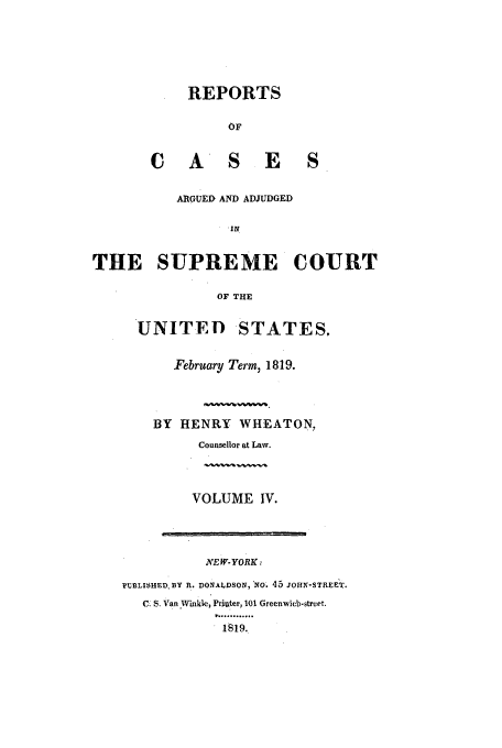 handle is hein.usreports/usrep17 and id is 1 raw text is: REPORTS
OF

C A S

E S

ARGUED AND ADJUDGED
IN
THE SUPREME COURT
OF THE

UNITED STATES.
February Term, 1819.
BY HENRY WHEATON,
Counsellor at Law.
VOLUME IV.

.WEW-YORK:
PUBLISHED. BY R. DONALDSON, No. 45 JOHN-STREET.
C. S. Van Winkle, Priuter, 101 Greenwicb-street.
.1819.


