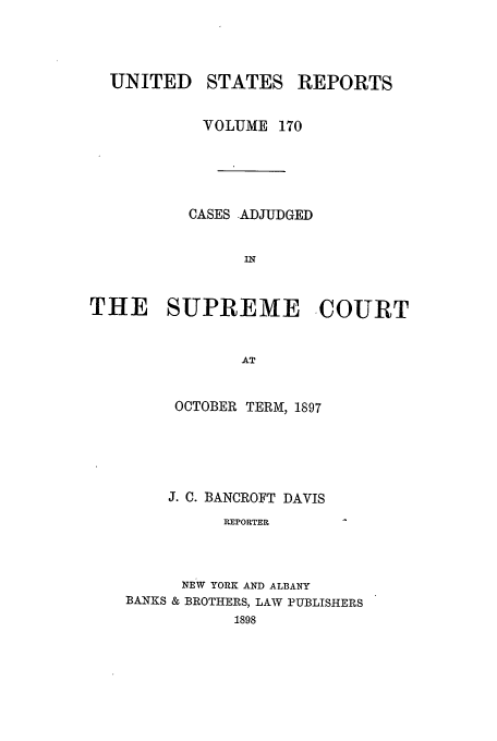 handle is hein.usreports/usrep170 and id is 1 raw text is: UNITED

STATES

REPORTS

VOLUME 170
CASES .ADJUDGED
IN
THE SUPREME COURT
AT

OCTOBER TERM, 1897
J. C. BANCROFT DAVIS
REPORTER
NEW YORK AND ALBANY
BANKS & BROTHERS, LAW PUBLISHERS
1898


