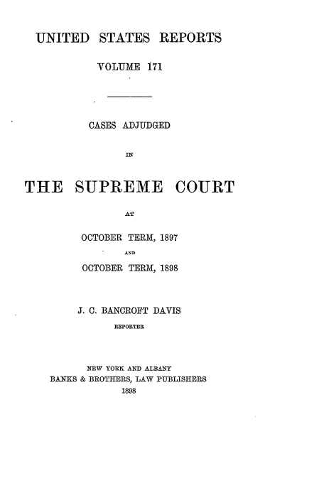 handle is hein.usreports/usrep171 and id is 1 raw text is: UNITED STATES REPORTS
VOLUME 171
CASES ADJUDGED
THE SUPREME COURT
AT
OCTOBER TERM, 1897
AND
OCTOBER TERI, 1898
J. C. BANCROFT DAVIS
RPPORTE.
NEW YORK AND ALBANY
BANKS & BROTHERS, LAW PUBLISHERS
1898


