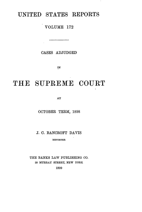 handle is hein.usreports/usrep172 and id is 1 raw text is: UNITED STATES REPORTS
VOLUME 172
CASES ADJUDGED
THE SUPREME COURT
AT

OCTOBER TERM, 1898
J. C. BANCROFT DAVIS
REPORTER
THE BANKS LAW PUBLISHING CO.
20 MURRAY STREET, NEW YORK
1899


