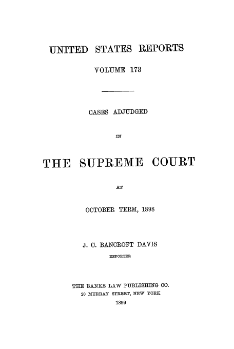 handle is hein.usreports/usrep173 and id is 1 raw text is: UNITED

STATES

REPORTS

VOLUME 173
CASES ADJUDGED
THE SUPREME COURT
AT
OCTOBER TERM, 1898

J. C. BANCROFT DAVIS
REPORTER
THE BANKS LAW PUBLISHING CO.
20 MURRAY STREET, NEW YORK
1899


