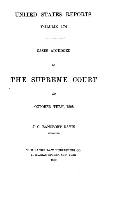 handle is hein.usreports/usrep174 and id is 1 raw text is: UNITED

STATES

REPORTS

VOLUME 174
OASES ADJUDGED
THE SUPREME COURT
AT
OCTOBER TERM, 1898

J. C. BANCROFT DAVIS
FXPORTER
THE BAITKS LAW PUBLISHING CO.
.21 MURRAY STREET, NEW YORK
1899


