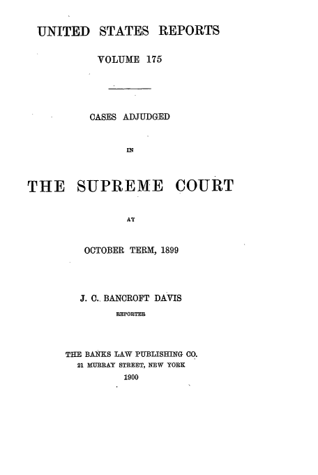 handle is hein.usreports/usrep175 and id is 1 raw text is: UNITED

STATES

REPORTS

VOLUME 175
CASES ADJUDGED
THE SUPREME COURT
AT
OCTOBER TERM, 1899
J. C., BANCROFT DAVIS
REPORTER
THE BANKS LAW PUBLISHING CO.
21 MURRAY STREET, NEW YORK
1900


