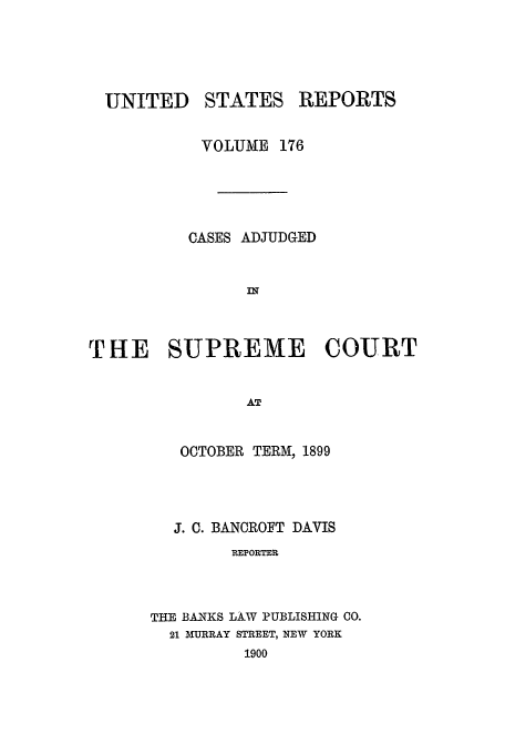 handle is hein.usreports/usrep176 and id is 1 raw text is: UNITED

STATES

REPORTS

VOLUME 176
CASES ADJUDGED
IN
THE SUPREME COURT
AT
OCTOBER TERM, 1899

J. C. BANCROFT DAVIS
REPORTER
THE BA-NKS LA-W PUBLISHING 00.

21 MURRAY

STREET, NEW YORK
1900


