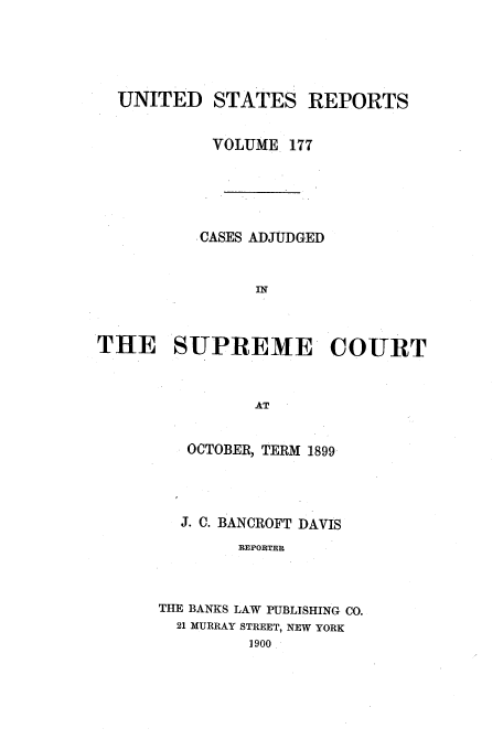 handle is hein.usreports/usrep177 and id is 1 raw text is: UNITED STATES REPORTS
VOLUME 177
.CASES ADJUDGED
IN
THE SUPREME COURT
AT

OCTOBER, TERM 1899
J. C. BANCROFT DAVIS
REPORTER
THE BANKS LAW PUBLISHING CO.
21 MURRAY STREET, NEW YORK
1900


