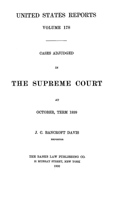 handle is hein.usreports/usrep178 and id is 1 raw text is: UNITED STATES REPORTS
VOLUME 178
CASES ADJUDGED
IN
THE SUPREME COURT
AT

OCTOBER, TERM 1899
J. C. BANCROFT DAVIS
REPORTER
THE BANKS LAW PUBLISHING CO.
21 MURRAY STREET, NEW YORK
1900


