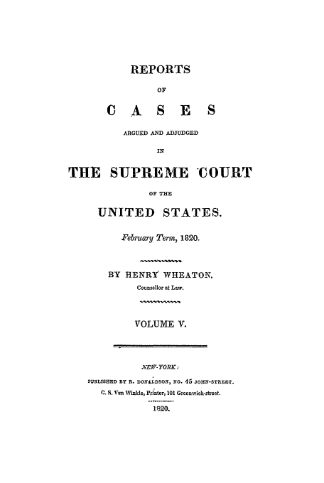 handle is hein.usreports/usrep18 and id is 1 raw text is: REPORTS
OF
C A S E S

ARGUED AND ADJUDGED
It?
THE SUPREME COURT
OF THE
UNITED STATES.

February Term, 1820.
BY HENRY WHEATON.
Counsellor at Law.
VOLUME V.

X.EW-YORK:
PUBLISHED BY R. DOXALDSON, NO. 45 JON-STREST.
C. S. Van Winkle, Printer, 101 Greenwich-street.
.I..o......
.1-520.


