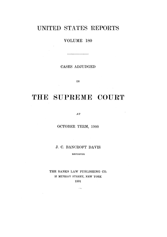handle is hein.usreports/usrep180 and id is 1 raw text is: UNITED STATES REPORTS
VOLUME 180
CASES ADJUDGED
IN
THE SUPREME COURT
AT

OCTOBER TERM, 1900
J. C. BANCROFT DAVIS
REPORTER
THE BANKS LAW PUBLISHING CO.
21 MURRAY STREET, NEW YORK
1901


