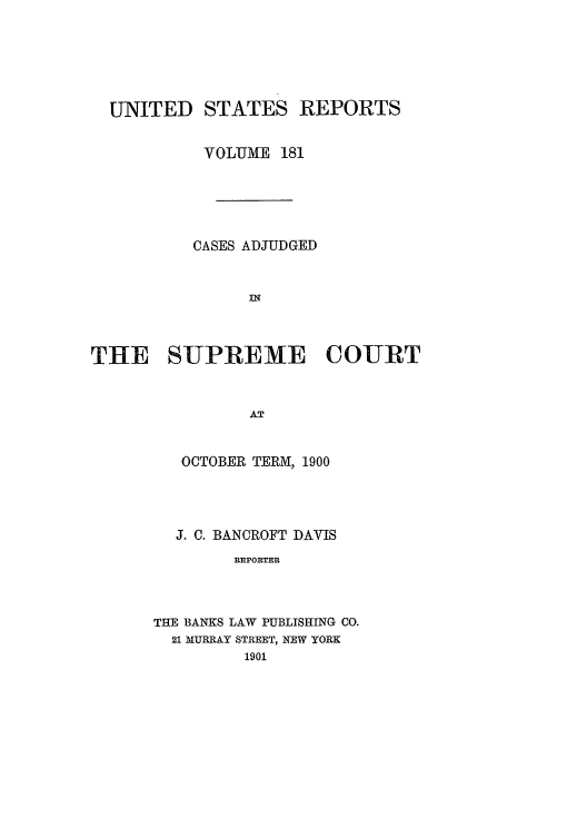 handle is hein.usreports/usrep181 and id is 1 raw text is: UNITED STATES REPORTS
VOLUME 181
CASES ADJUDGED
THE SUPREME COURT
AT
OCTOBER TERM, 1900

J. C. BANCROFT DAVIS
REPORTER
THE BANKS LAW PUBLISHING CO.
21 MURRAY STREET, NEW YORK
1901


