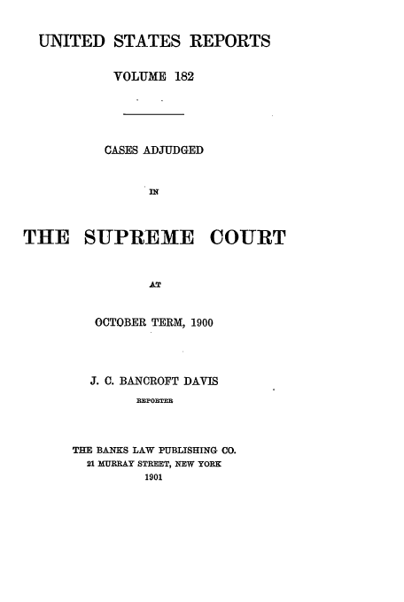 handle is hein.usreports/usrep182 and id is 1 raw text is: UNITED STATES REPORTS
VOLUME 182
CASES ADJUDGED
IN
THE SUPREME COURT
AT

OCTOBER TERM, 1900
J. C. BANCROFT DAVIS
IEPORTER
THE BANKS LAW PUBLISHING CO.
21 MURRAY STREET, NEW YORK
1901


