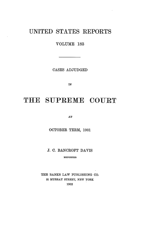 handle is hein.usreports/usrep183 and id is 1 raw text is: UNITED STATES REPORTS
VOLUME 183
CASES ADJUDGED
IN
THE SUPREME COURT
AT
OCTOBER TER.M, 1901

J. C. BANCROFT DAVIS
REPORTER
THE BANKS LAW PUBLISHING CO.
21 MURRAY STREET, NEW YORK
1902


