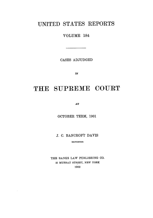 handle is hein.usreports/usrep184 and id is 1 raw text is: UNITED STATES REPORTS
VOLUME 184
CASES ADJUDGED
INg
THE SUPREME COURT
AT
OCTOBER TERM, 1901

J. C. BANCROFT DAVIS
REPORTER
THE BANKS LAW PUBLISHING CO.
21 MURRAY STREET, NEW YORK
1902



