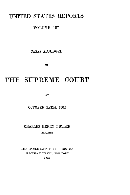 handle is hein.usreports/usrep187 and id is 1 raw text is: UNITED STATES REPORTS
VOLUME 187
CASES ADJUDGED
IN
THE SUPREME COURT
AT

OCTOBER TERM, 1902
CHARLES HENRY BUTLER
REPORTER
THE BANKS LAW PUBLISHING .CO.
21 MURRAY STREET, NEW YORK
1903


