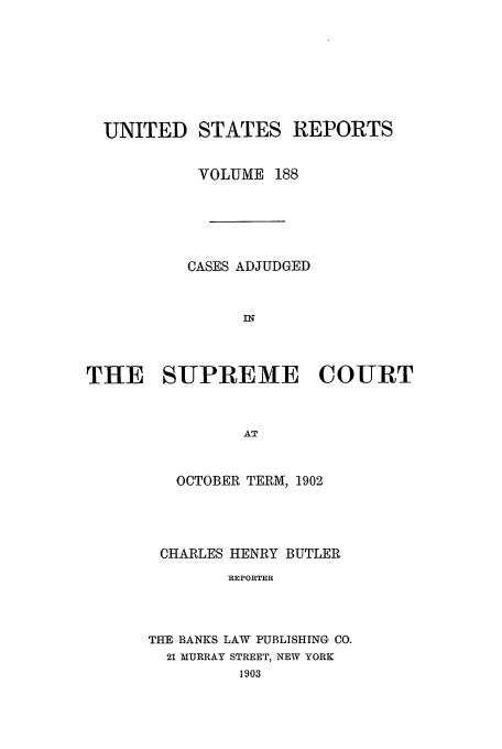handle is hein.usreports/usrep188 and id is 1 raw text is: UNITED STATES REPORTS
VOLUME 188
CASES ADJUDGED
IN
THE SUPREME COURT
AT

OCTOBER TERM, 1902
CHARLES HENRY BUTLER
REPORTER
THE BANKS LAW PUBLISHING CO.
21 MURRAY STREET, NEW YORK
1903


