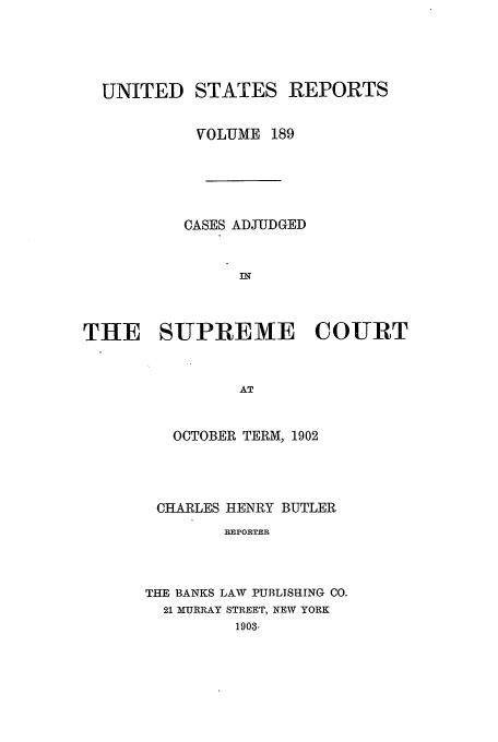 handle is hein.usreports/usrep189 and id is 1 raw text is: UNITED

STATES REPORTS

VOLJME 189
CASES ADJUDGED
THE SUPREME COURT
AT
OCTOBER TERM, 1902

CHARLES HENRY BUTLER
REPORTER
THE BANKS LAV PUBLISHING CO.
21 MURRAY STREET, NEW YORK
1903-


