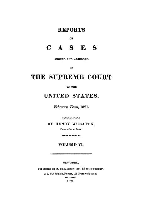 handle is hein.usreports/usrep19 and id is 1 raw text is: REPORTS
OF
C A S E S

ARGUED AND ADJUDGED
IN
THE SUPREME COURT
oF THE

UNITED     STATES.
February Term, 1821.
BY HENRY WHEATON,
Counsellor at Law.
VOLUME- VI.

NiEW1- YORK.
PUBLISHED BY R. DONALDSON, NO. 45 JOHN-STREET,
C S. Van Winkle, Printer, 101 Greenwich-street.
1821


