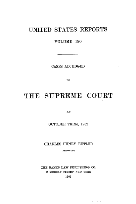 handle is hein.usreports/usrep190 and id is 1 raw text is: UNITED STATES REPORTS
VOLUME 190
CASES ADJUDGED
IN
THE SUPREME COURT
AT

OCTOBER TERM, 1902
CHARLES HENRY BUTLER
REPORTER
THE BANKS LAW PUBLISHING CO.
21 MURRAY STREET, NEW YORK
1903


