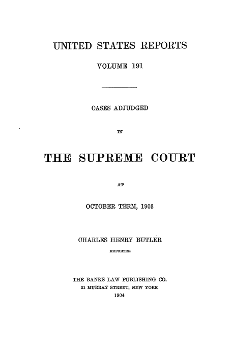 handle is hein.usreports/usrep191 and id is 1 raw text is: UNITED STATES REPORTS
VOLUME 191
CASES ADJUDGED
IN
THE SUPREME COURT
AT
OCTOBER TERM, 1903

CHARLES HENRY BUTLER
REPORTER
THE BANKS LAW PUBLISHING CO.
21 MURRAY STREET, NEW YORK
1904


