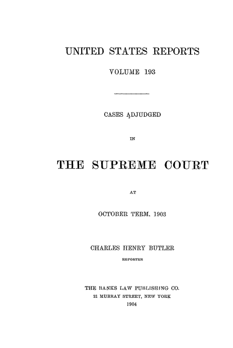handle is hein.usreports/usrep193 and id is 1 raw text is: UNITED STATES REPORTS
VOLUME 193
CASES ADJUDGED
InT
THE SUPREME COURT
AT

OCTOBER TERM. 1903
CHARLES HENRY BUTLER
REPORTER
THE BANKS LAW PU1LISHING CO.
21 MURRAY STREET, NEW YORK
1904


