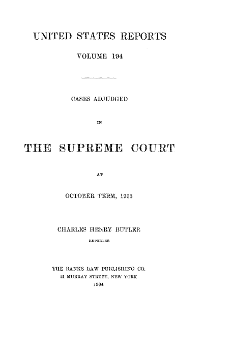 handle is hein.usreports/usrep194 and id is 1 raw text is: UNITED STATES REPORTS
VOLUME 194
CASES ADJUDGED
IN
THE SUPREME COURT[r
AT

OCTOBER TERM, 1903
CHARLES HE Y BUTLER
R]EPORTER
THE BANKS LAW IPUBLISHING CO.
21 MURRAY STREE'r, NEW \ORK
1904


