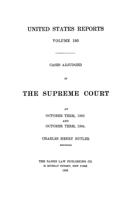 handle is hein.usreports/usrep195 and id is 1 raw text is: UNITED STATES REPORTS
VOLUME 195
CASES ADJUDGED
IN
THE SUPREME COURT
AT

OCTOBER TERM, 1903
AND
OCTOBER TERM, 1904.
CHARLES HENRY BUTLER
REPORTER
THE BANKS LAW PUBLISHING CO.
21 MURRAY STREET, NEW YORK
1905


