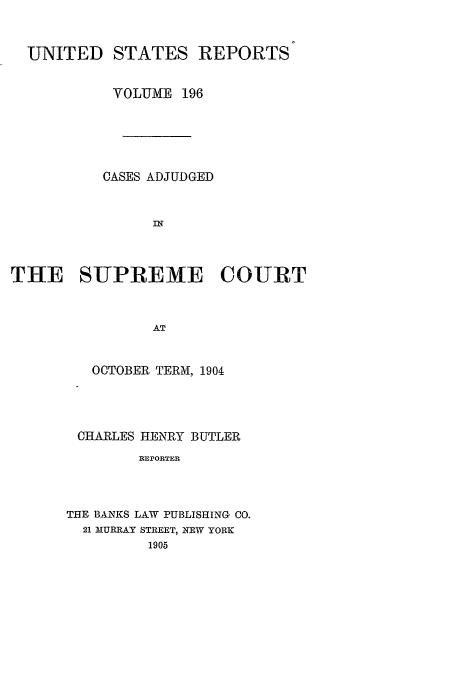 handle is hein.usreports/usrep196 and id is 1 raw text is: UNITED STATES REPORTS
VOLUME 196
CASES ADJUDGED
THE SUPREME COURT
AT
OCTOBER TERMJ, 1904

CHARLES HENRY BUTLER
REPORTER
THE BANKS LAW PUBLISHING CO.
21 MURRAY STREET, NEW YORK
1905


