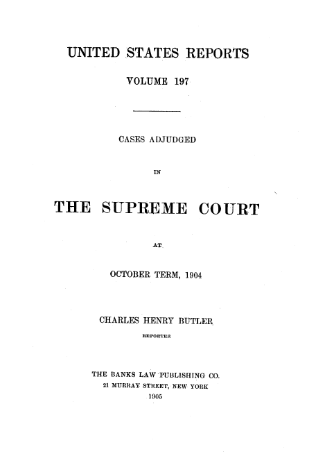 handle is hein.usreports/usrep197 and id is 1 raw text is: UNITED STATES REPORTS
VOLUME 197
CASES ADJUDGED
IN
THE SUPREME COURT
AT

OCTOBER TERM, 1904
CHARLES HENRY BUTLER
REPORTER
THE BANKS LAW PUBLISHING CO.
21 MURRAY STREET, NEW YORK
1905


