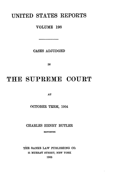 handle is hein.usreports/usrep198 and id is 1 raw text is: UNITED STATES REPORTS
VOLUME 198
CASES ADJUDGED
rK
THE SUPREME COURT
AT
OCTOBER TERM, 1904

CHARLES HENRY BUTLER
REPORTE9
TEM-BANKS LAW PUBLISHING CO.
21 MURRAY STREET; NEW YORK
1905


