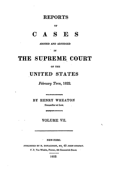 handle is hein.usreports/usrep20 and id is 1 raw text is: REPORTS
OF
C A S E S

ARGUED AND ADJUDGED
IN
THE SUPREME COURT
OF THE

UNITED STATES
February Term, 1822.
BY HENRY WHEATON
Counsellor at Law.

VOLUME VII.

NEW-YORK:
rUBLISHED BY R. DONALDSON, NOV 45 JOHN-STEFET.
C. S. Van Winkle, Printer, 101 Greenwich 'Rreet.
1822.


