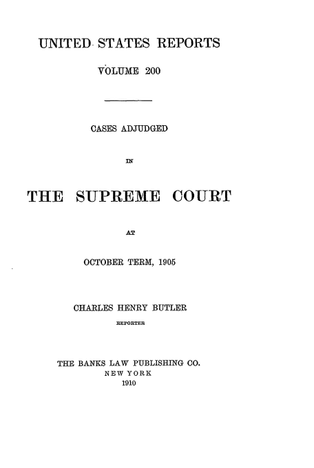 handle is hein.usreports/usrep200 and id is 1 raw text is: UNITED STATES REPORTS
VbLUME 200
CASES ADJUDGED
THE SUPREME COURT
OCTOBER TERM, 1905

CHARLES HENRY BUTLER
REPORTER
THE BANKS LAW PUBLISHING CO.
NEW YORK
1910


