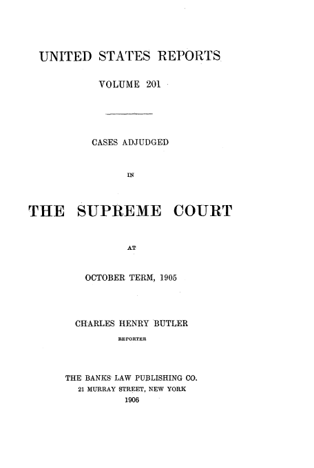 handle is hein.usreports/usrep201 and id is 1 raw text is: UNITED STATES REPORTS
VOLUME 201
CASES ADJUDGED
THE SUPREME COURT
AT

OCTOBER TERM, 1905
CHARLES HENRY BUTLER
REPORTER
THE BANKS LAW PUBLISHING CO.
21 MURRAY STREET, NEW YORK
1906


