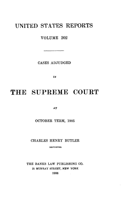 handle is hein.usreports/usrep202 and id is 1 raw text is: UNITED STATES REPORTS
VOLUME 202
CASES AI)JUDGED
THE SUPREME COURT
AT
OCTOBER TERM, 1905

CHARLES HENRY BUTLER
REPORTER
THE BANKS LAW PUBLISHING CO.
21 MURRAY STREET, NRW YORK
1906


