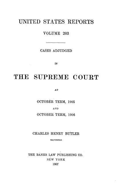 handle is hein.usreports/usrep203 and id is 1 raw text is: UNITED STATES REPORTS
VOLUME 203
CASES ADJUDGED
THE SUPREME COURT
AT

OCTOBER TERM, 1905
AND
OCTOBER TERM, 1906

CHARLES HENRY BUTLER
REPORTER
THE BANKS LAW PUBLISHING CO.
NEW YORK
1907


