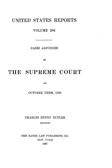 handle is hein.usreports/usrep204 and id is 1 raw text is: UNITED STATES REPORTS
VOLUME 204
CASES ADJUDGED
I
THtE SUPREME COURT

OCTOBER TERM, 1906
CHARLES HENRY BUTLER
REPORTER
THE BANKS LAW PUBLISHING CO.
NEW YORK
1907


