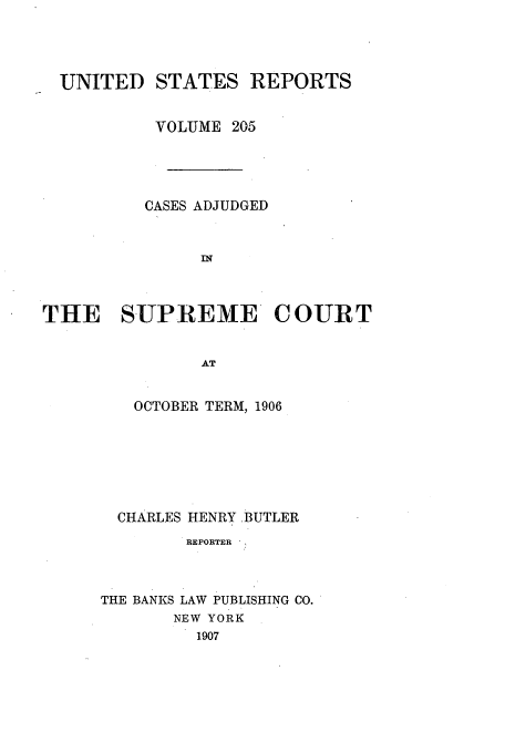 handle is hein.usreports/usrep205 and id is 1 raw text is: UNITED STATES REPORTS
VOLUME 205
CASES ADJUDGED
IN
THE SUPREME COURT
AT

OCTOBER TERM, 1906
CHARLES HENRY ,BUTLER
REPORTER
THE BANKS LAW PUBLISHING CO.
NEW YORK
1907


