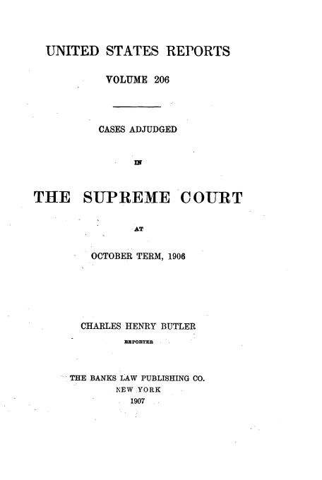 handle is hein.usreports/usrep206 and id is 1 raw text is: UNITED STATES REPORTS
VOLUME 206
CASES ADJUDGED
THE SUPREME COURT
AT

OCTOBER TERM, 1906
CHARLES HENRY BUTLER
IMPORTER
THE BANKS LAW PUBLISHING CO.
NEW YORK
1907



