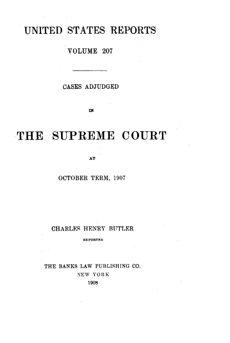 handle is hein.usreports/usrep207 and id is 1 raw text is: UNITED STATES REPORTS
VOLUME 207
CASES ADJUDGED
THE SUPREME COURT
AT
OCTOBER TERM, 1907

CHARLES HENRY BUTLER
RE PORTERat
THE BANKS LAW PUBLISHING CO.
NEW YORK
1908


