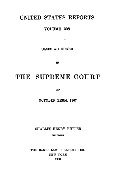 handle is hein.usreports/usrep208 and id is 1 raw text is: UNITED STATES REPORTS
VOLUME 208
CASES ADJUDGED
w
THE SUPREME COURT
AT

OCTOBER TERM, 1907
CHARLES HENRY BUTLER
BaPOETEB
THE BANKS LAW PUBLISHING CO.
NEW YORK
1908


