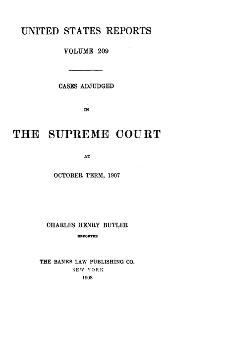 handle is hein.usreports/usrep209 and id is 1 raw text is: UNITED STATES REPORTS
VOLUME 209.
CASES ADJUDGED
II'
THE SUPREME COURT
AT

OCTOBER TERM, 1907
CHARLES HENRY BUTLER
REPORTER
THE BANKS LAW PUBLISHING CO.
NEW YORK
1908


