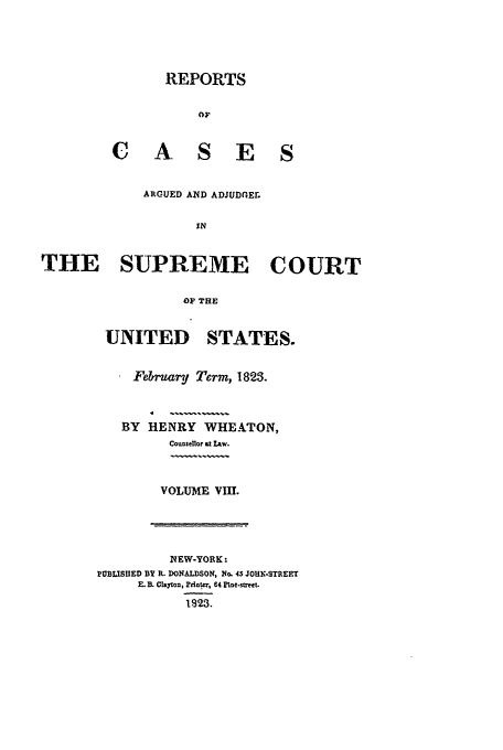 handle is hein.usreports/usrep21 and id is 1 raw text is: REPORTS

C A

SE S

ARGUED AND ADJUDGEr
IN
THE SUPREME COURT
OF THE

UNITED STATES.
February Term, 1823.
BY HENRY WHEATON,
CoU0sellor 9t Aw.
VOLUME VII.

NEW-YORK:
PUBLISHED BY R. DONALDSON, No. 45 JOHN.STREET
EB.   yton, Ptiter, 64 Plne.s-ett.
1923.


